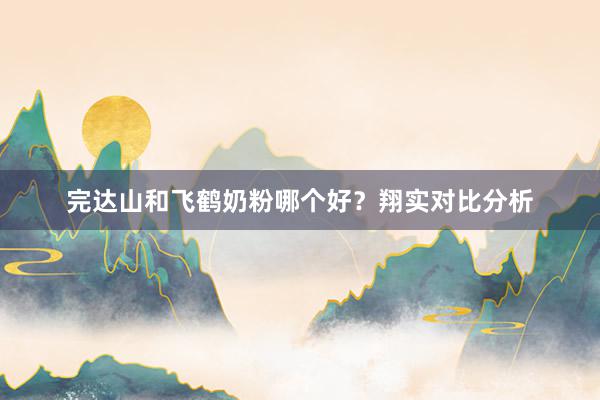 完达山和飞鹤奶粉哪个好？翔实对比分析