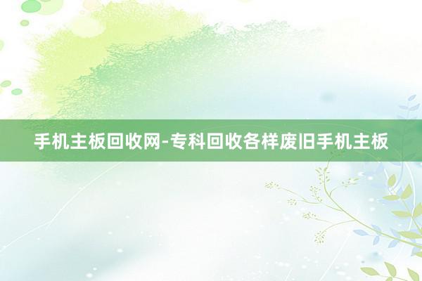 手机主板回收网-专科回收各样废旧手机主板